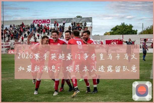2026赛季英超豪门争夺皇马卡马文加最新消息：球员本人透露留队意愿，球迷需了解的内幕与未来走向