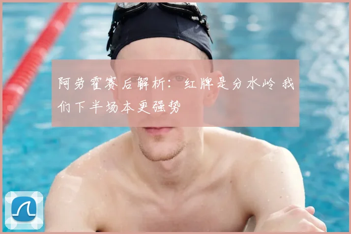 阿劳霍赛后解析：红牌是分水岭 我们下半场本更强势