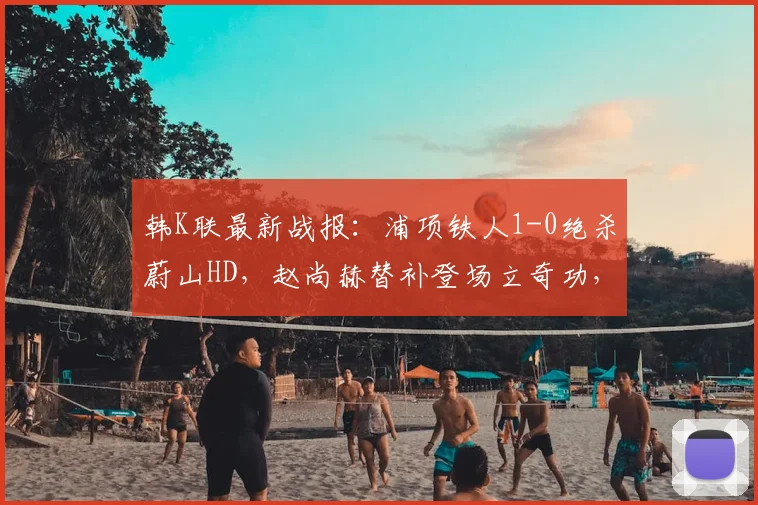 韩K联最新战报：浦项铁人1-0绝杀蔚山HD，赵尚赫替补登场立奇功，蔚山争冠遭重击